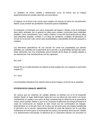un vertedero de ancho variable y alineamiento curvo. Al menos que se indique
específicamente los canales descritos son prismáticos.
El trapecio es la forma mas común para canales con bancas en tierra sin recubrimiento,
debido a que proveen las pendientes necesarias para la estabilidad.
El rectángulo y el triangulo son casos especiales del trapecio. Debido a que el rectángulo
tiene lados verticales, por lo general se utiliza para canales construidos para materiales
estables, como mampostería, roca, metal o madera. La sección transversal solo se utiliza
para pequeñas asqueas, cunetas o a lo largo de carreteras y trabajos de laboratorio. El
círculo es la sección más común para alcantarillados y alcantarillas de tamaño pequeño y
mediano.
Los elementos geométricos de una sección de canal son propiedades que estarán
definidas por completo por la geometría de la sección y la profundidad del flujo del canal.
Estos elementos son muy importantes para el estudio de los flujos en canales abiertos y
las expresiones mas características son las siguientes:
Rh= Ac/P
Donde Rh es el radio hidráulico en relación al área mojada (Ac) con respecto su perímetro
mojado (P).
Yc = Ac/b
La profundidad hidráulica D es relación entre el área mojada y el ancho de la superficie.
EFICIENCIAEN CANALES ABIERTOS
Se conoce que los sistemas de canales abiertos se diseñan con el fin de trasportar
líquidos desde un lugar determinado hasta otro con una altura de cota menor a la inicial,
manteniendo un caudal o una razón de flujo constante bajo la influencia de la gravedad al
menor precio posible. Debido a que no es necesario la aplicación de energía al sistema el
costo de construcción se traduce al valor inicial una vez comenzados los trabajos,
traduciéndose en el tamaño físico de la obra, por tal razón para una longitud establecida
el perímetro de la sección representara también el costo del sistema; por lo cual debe
mantenerse al mínimo para no incrementar los costos y los tamaños de la sección. Debido
a lo anteriormente mencionado, la eficiencia de un canal tiene relación con encontrar un
 