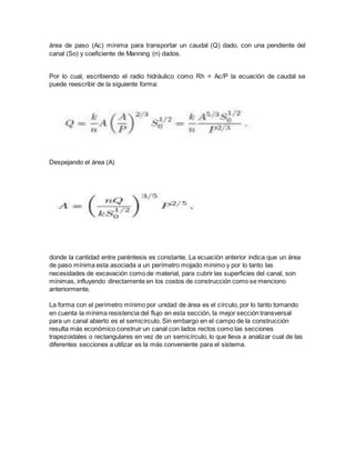 área de paso (Ac) mínima para transportar un caudal (Q) dado, con una pendiente del
canal (So) y coeficiente de Manning (n) dados.
Por lo cual, escribiendo el radio hidráulico como Rh = Ac/P la ecuación de caudal se
puede reescribir de la siguiente forma:
Despejando el área (A)
donde la cantidad entre paréntesis es constante. La ecuación anterior indica que un área
de paso mínima esta asociada a un perímetro mojado mínimo y por lo tanto las
necesidades de excavación como de material, para cubrir las superficies del canal, son
mínimas, influyendo directamente en los costos de construcción como se menciono
anteriormente.
La forma con el perímetro mínimo por unidad de área es el círculo, por lo tanto tomando
en cuenta la mínima resistencia del flujo en esta sección, la mejor sección transversal
para un canal abierto es el semicírculo. Sin embargo en el campo de la construcción
resulta más económico construir un canal con lados rectos como las secciones
trapezoidales o rectangulares en vez de un semicírculo, lo que lleva a analizar cual de las
diferentes secciones a utilizar es la más conveniente para el sistema.
 