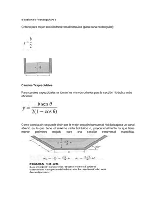 Secciones Rectangulares
Criterio para mejor sección transversal hidráulica (para canal rectangular):
Canales Trapezoidales
Para canales trapezoidales se toman los mismos criterios para la sección hidráulica más
eficiente:
Como conclusión se puede decir que la mejor sección transversal hidráulica para un canal
abierto es la que tiene el máximo radio hidráulico o, proporcionalmente, la que tiene
menor perímetro mojado para una sección transversal especifica.
 