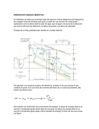 ENERGIAEN CANALES ABIERTOS
En hidráulica se sabe que la energía total del agua en metros-kilogramos por kilogramos
de cualquier línea de corriente que pasa a través de una sección de canal puede
expresarse como la altura total en pies de agua, que es igual a la suma de la elevación
por encima del nivel de referencia, la altura de presión y la altura de velocidad.
Energía de un flujo gradualmente variado en canales abiertos.
Por ejemplo, con respecto al plano de referencia, la altura H de una sección 0 que
contiene el punto A en una línea de corriente del fluido de un canal de pendiente alta,
puede escribirse como:
De acuerdo con el principio de conservación de energía, la altura de energía total en la
sección 1 localizada aguas arriba debe de ser igual a la altura de energía total en la
sección 2 localizada aguas abajo más la pérdida de energía hf entre las dos secciones,
ver figura.
 