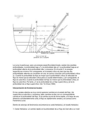 La curva muestra que, para una energía específica determinada, existen dos posibles
profundidades, la profundidad baja y1 y la profundidad alta y2. La profundidad baja es al
profundidad alterna de la profundidad alta, y viceversa. En el punto C, la energía
específica es mínima. Por consiguiente, en el estado crítico es claro que las dos
profundidades alternas se convierten en una, la cual es conocida como profundidad crítica
yc. Cuando la profundidad de flujo es mayor que la profundidad crítica, la velocidad de
flujo es menor que la velocidad crítica para un caudal determinado y, por consiguiente, el
flujo es subcrítico. Cuando la profundidad de flujo es menor que la profundidad crítica, el
flujo es subcrítico. Por tanto, y1 es la profundidad de un flujo supercrítico y y2 es la
profundidad de un flujo supercrítico. Ven Te Chow (1994)
Interpretación de fenómenos locales
En los canales abiertos es muy común apreciar cambios en el estado del flujo, (de
supercrítico a subcrítico, o viceversa, tales cambios se dan con un correspondiente
cambio en la profundidad del flujo. Si el cambio ocurre de forma rápida, a lo largo de una
distancia considerablemente corta, el flujo es rápidamente variado y se conoce como
Fenómeno Local.
Dentro de este tipo de fenómenos encontramos la caída hidráulica y el resalto hidráulico:
1. Caída Hidráulica: un cambio rápido en la profundidad de un flujo de nivel alto a un nivel
 