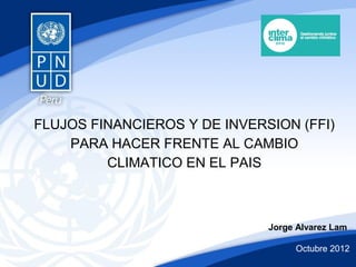 FLUJOS FINANCIEROS Y DE INVERSION (FFI)
    PARA HACER FRENTE AL CAMBIO
         CLIMATICO EN EL PAIS



                              Jorge Alvarez Lam

                                   Octubre 2012
 