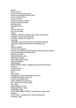 archivo
archivo binario
archivo de acceso secuencial
archivo de procesamiento por lotes
archivo de sólo lectura
archivo de texto
archivos de acceso directo
arreglo de bytes envuelto
base de datos
bit (dígito binario)
búfer
búfer de memoria
byte, tipo de datos
campo
CANCEL_OPTION, constante de la clase JFileChooser
canRead, método de la clase File
canWrite, método de la clase File
capacidad
-classpath, argumento de línea de comandos para java
-classpath, argumento de línea de comandos para
javac
clave de registro
conjunto de caracteres
conjunto de caracteres ASCII (Código estándar estadounidense
para el intercambio de información)
DataInput, interfaz
DataInputStream, clase
DataOutput, interfaz
DataOutputStream, clase
datos persistentes
dígito decimal
DIRECTORIES_ONLY, constante de la clase JFileChooser
directorio
directorio padre
directorio raíz
disco
disco óptico
dispositivos de almacenamiento secundario
EndOfFileException, excepción
envoltura de objetos fl ujo
exists, método de la clase File
exit, método de la clase System
File, clase
FileInputStream, clase
FileOutputStream, clase
FileReader, clase
FILES_AND_DIRECTORIES, constante de la clase JFile-
Chooser
FILES_ONLY, constante de la clase JFileChooser
FileWriter, clase
 