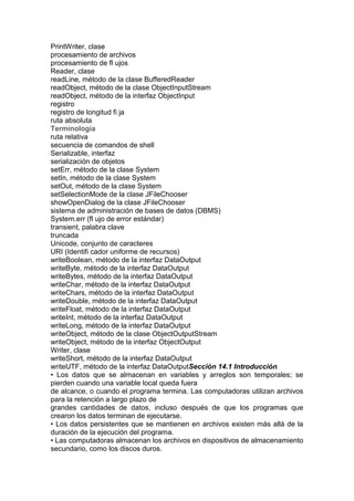 PrintWriter, clase
procesamiento de archivos
procesamiento de fl ujos
Reader, clase
readLine, método de la clase BufferedReader
readObject, método de la clase ObjectInputStream
readObject, método de la interfaz ObjectInput
registro
registro de longitud fi ja
ruta absoluta
Terminología
ruta relativa
secuencia de comandos de shell
Serializable, interfaz
serialización de objetos
setErr, método de la clase System
setIn, método de la clase System
setOut, método de la clase System
setSelectionMode de la clase JFileChooser
showOpenDialog de la clase JFileChooser
sistema de administración de bases de datos (DBMS)
System.err (fl ujo de error estándar)
transient, palabra clave
truncada
Unicode, conjunto de caracteres
URI (Identifi cador uniforme de recursos)
writeBoolean, método de la interfaz DataOutput
writeByte, método de la interfaz DataOutput
writeBytes, método de la interfaz DataOutput
writeChar, método de la interfaz DataOutput
writeChars, método de la interfaz DataOutput
writeDouble, método de la interfaz DataOutput
writeFloat, método de la interfaz DataOutput
writeInt, método de la interfaz DataOutput
writeLong, método de la interfaz DataOutput
writeObject, método de la clase ObjectOutputStream
writeObject, método de la interfaz ObjectOutput
Writer, clase
writeShort, método de la interfaz DataOutput
writeUTF, método de la interfaz DataOutputSección 14.1 Introducción
• Los datos que se almacenan en variables y arreglos son temporales; se
pierden cuando una variable local queda fuera
de alcance, o cuando el programa termina. Las computadoras utilizan archivos
para la retención a largo plazo de
grandes cantidades de datos, incluso después de que los programas que
crearon los datos terminan de ejecutarse.
• Los datos persistentes que se mantienen en archivos existen más allá de la
duración de la ejecución del programa.
• Las computadoras almacenan los archivos en dispositivos de almacenamiento
secundario, como los discos duros.
 