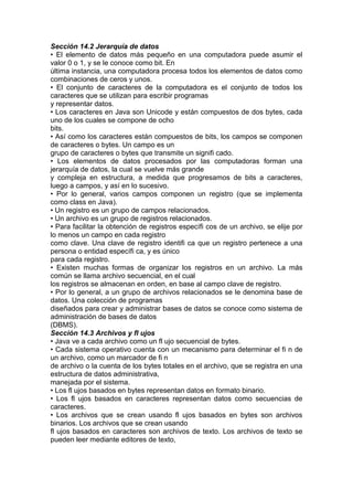 Sección 14.2 Jerarquía de datos
• El elemento de datos más pequeño en una computadora puede asumir el
valor 0 o 1, y se le conoce como bit. En
última instancia, una computadora procesa todos los elementos de datos como
combinaciones de ceros y unos.
• El conjunto de caracteres de la computadora es el conjunto de todos los
caracteres que se utilizan para escribir programas
y representar datos.
• Los caracteres en Java son Unicode y están compuestos de dos bytes, cada
uno de los cuales se compone de ocho
bits.
• Así como los caracteres están compuestos de bits, los campos se componen
de caracteres o bytes. Un campo es un
grupo de caracteres o bytes que transmite un signifi cado.
• Los elementos de datos procesados por las computadoras forman una
jerarquía de datos, la cual se vuelve más grande
y compleja en estructura, a medida que progresamos de bits a caracteres,
luego a campos, y así en lo sucesivo.
• Por lo general, varios campos componen un registro (que se implementa
como class en Java).
• Un registro es un grupo de campos relacionados.
• Un archivo es un grupo de registros relacionados.
• Para facilitar la obtención de registros específi cos de un archivo, se elije por
lo menos un campo en cada registro
como clave. Una clave de registro identifi ca que un registro pertenece a una
persona o entidad específi ca, y es único
para cada registro.
• Existen muchas formas de organizar los registros en un archivo. La más
común se llama archivo secuencial, en el cual
los registros se almacenan en orden, en base al campo clave de registro.
• Por lo general, a un grupo de archivos relacionados se le denomina base de
datos. Una colección de programas
diseñados para crear y administrar bases de datos se conoce como sistema de
administración de bases de datos
(DBMS).
Sección 14.3 Archivos y fl ujos
• Java ve a cada archivo como un fl ujo secuencial de bytes.
• Cada sistema operativo cuenta con un mecanismo para determinar el fi n de
un archivo, como un marcador de fi n
de archivo o la cuenta de los bytes totales en el archivo, que se registra en una
estructura de datos administrativa,
manejada por el sistema.
• Los fl ujos basados en bytes representan datos en formato binario.
• Los fl ujos basados en caracteres representan datos como secuencias de
caracteres.
• Los archivos que se crean usando fl ujos basados en bytes son archivos
binarios. Los archivos que se crean usando
fl ujos basados en caracteres son archivos de texto. Los archivos de texto se
pueden leer mediante editores de texto,
 