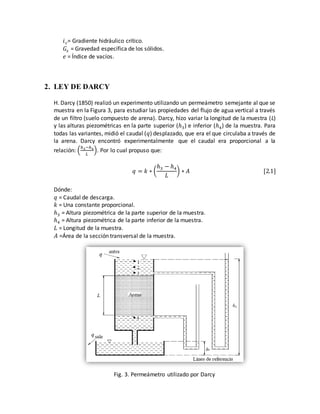 𝑖 𝑐= Gradiente hidráulico crítico.
𝐺𝑠 = Gravedad específica de los sólidos.
𝑒 = Índice de vacíos.
2. LEY DE DARCY
H. Darcy (1850) realizó un experimento utilizando un permeámetro semejante al que se
muestra en la Figura 3, para estudiar las propiedades del flujo de agua vertical a través
de un filtro (suelo compuesto de arena). Darcy, hizo variar la longitud de la muestra (L)
y las alturas piezométricas en la parte superior (ℎ3) e inferior (ℎ4) de la muestra. Para
todas las variantes, midió el caudal (𝑞) desplazado, que era el que circulaba a través de
la arena. Darcy encontró experimentalmente que el caudal era proporcional a la
relación: (
ℎ3−ℎ4
𝐿
). Por lo cual propuso que:
𝑞 = 𝑘 ∗ (
ℎ3 − ℎ4
𝐿
) ∗ 𝐴 [2.1]
Dónde:
𝑞 = Caudal de descarga.
𝑘 = Una constante proporcional.
ℎ3 = Altura piezométrica de la parte superior de la muestra.
ℎ4 = Altura piezométrica de la parte inferior de la muestra.
𝐿 = Longitud de la muestra.
𝐴 =Área de la sección transversal de la muestra.
Fig. 3. Permeámetro utilizado por Darcy
 