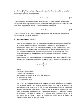 La relación: (
ℎ3−ℎ4
𝐿
), resulta ser el gradiente hidráulico del sistema. Por lo tanto la
ecuación [2.1] puede escribirse como:
𝑞 = 𝑘 ∗ 𝑖 ∗ 𝐴 [2.2]
La ecuación [2.2], es conocida como la ley de Darcy, la variación de la velocidad de
descarga respecto al gradiente hidráulico, describe una trayectoria que se ajusta a una
línea recta que parte del origen. La ecuación de esta línea será:
𝑣 = 𝑘 · 𝑖 [2.3]
La ecuación [2.3] es otra variación de la ley de Darcy, que relaciona la velocidad de
descarga con el gradiente hidráulico.
2.1. Validez de la ley de Darcy
La ley de Darcy, es aplicable a un flujo de agua a través de un medio poroso como
ser el suelo, donde se tenga un flujo laminar. En los suelos, generalmente la
velocidad del flujo es lenta, por lo que en la mayoría de los casos se tendrá flujo
laminar. Para una velocidad de flujo muy rápida, la ley de Darcy no es aplicable.
Para evaluar la velocidad del flujo se utiliza el número de Reynolds, que es un
número adimensional que expresa la relación interna entre fuerzas viscosas
durante el flujo.
Generalmente este número es usado en la hidráulica, para clasificar el flujo como
laminar (baja velocidad) o turbulento (alta velocidad). El número de Reynolds será:
𝑅 =
𝑣 ∗ 𝐷 ∗ 𝜌
𝜇
Dónde:
𝑅 = Número de Reynolds.
𝑣 = Velocidad de descarga.
𝐷 =Diámetro promedio de las partículas del suelo.
𝜌= Densidad del agua.
𝜇= Viscosidad del agua.
Harr (1962) determinó empíricamente los valores críticos del número de Reynolds
para el suelo, donde conociendo el tamaño de las partículas y la velocidad de
descarga, se puede determinar el tipo de flujo que circula a través del suelo (flujo
laminar o turbulento). Para valores inferiores a 1, se tendrá un flujo laminar en el
suelo. Si el número de Reynolds está comprendido entre 1 a 12, se tendrá un flujo
en transición. Para valores mayores a 12, el flujo será turbulento donde no es
aplicable la ley de Darcy. La Figura 4, muestra los límites según al número de
Reynolds donde la ley de Darcy es válida.
 