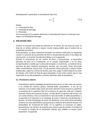 Reemplazando la porosidad, la velocidad de flujo será:
𝑣𝑠 =
𝑣
𝑛
[3.1]
Dónde:
𝑣𝑠 = Velocidad de flujo.
𝑣 = Velocidad de descarga.
𝑛 = Porosidad.
Con la ecuación [3.1] se puede determinar la velocidad del flujo en el suelo que será
mayor a la velocidad de descarga.
4. PIEZOMETRO
Conocer la variación del estado de esfuerzos en el interior de una masa de suelo, se
trate de un relleno artificial o natural, resulta imprescindible para el análisis de su
estabilidad estructural.
Particularmente, en obras hidráulicas formadas con rellenos artificiales, es importante
conocer la variación de las presiones de tierra y las presiones de poro en las etapas de
construcción, en el primer llenado del embalse y en la operación.
Durante la construcción de una cortina de tierra y enrocamiento, se desarrollan
presiones de poro en la cimentación, en el corazón impermeable y en las zonas
semipermeables a medida que la altura del terraplén se incrementa. La medición de las
presiones de poro mediante piezómetros permite, por una parte, tomar decisiones
sobre la velocidad de construcción a fin de controlar dichas presiones a valores límites
establecidos, según los criterios de diseño, y por otra, juzgar la efectividad de las obras
de drenaje y de control de flujo de aguas planeadas. Es por estas razones que es muy
importante el uso del piezómetro, y existen diferentes tipos de piezómetro.
4.1. Piezómetro abierto
El piezómetro abierto (standpipe piezometer) consiste en un tubo corto con ranuras
o un cilindro de cerámica porosa, llamado bulbo piezométrico. A uno de sus
extremos se le acoplan tubos rectos de menor diámetro hasta alcanzar la superficie.
La elevación de la superficie libre de la columna de agua que sube por la tubería
recta por efectos de la presión de poro, se mide desde la superficie del terreno con
una sonda eléctrica. Para su instalación se hace descender el bulbo piezométrico a
su posición en el subsuelo, en un empaque de arena, a través de una perforación o
barreno. Al sellar el empaque de arena con bentonita a una cierta altura del bulbo,
se forma una zona piezométrica que garantiza la medición de la presión de poro a la
profundidad de instalación del bulbo. En la superficie se construye un tapón,
generalmente con mortero de cemento para aislar la zona de estudio. En la Figura 8
se muestra el arreglo de un piezómetro abierto, que también se conoce como
piezómetro Casagrande.
 