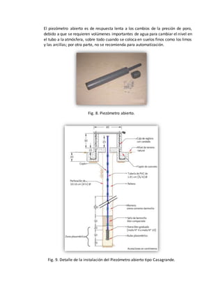 El piezómetro abierto es de respuesta lenta a los cambios de la presión de poro,
debido a que se requieren volúmenes importantes de agua para cambiar el nivel en
el tubo a la atmósfera, sobre todo cuando se coloca en suelos finos como los limos
y las arcillas; por otra parte, no se recomienda para automatización.
Fig. 8. Piezómetro abierto.
Fig. 9. Detalle de la instalación del Piezómetro abierto tipo Casagrande.
 