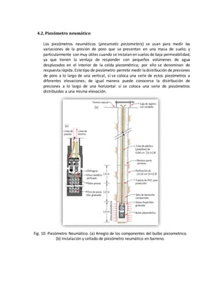 4.2. Piezómetro neumático
Los piezómetros neumáticos (pneumatic piezometers) se usan para medir las
variaciones de la presión de poro que se presentan en una masa de suelo; y
particularmente son muy útiles cuando se instalan en suelos de baja permeabilidad,
ya que tienen la ventaja de responder con pequeños volúmenes de agua
desplazados en el interior de la celda piezométrica; por ello se denominan de
respuesta rápida. Estetipo de piezómetro permite medir ladistribución de presiones
de poro a lo largo de una vertical, si se coloca una serie de estos piezómetros a
diferentes elevaciones; de igual manera puede conocerse la distribución de
presiones a lo largo de una horizontal si se coloca una serie de piezómetros
distribuidos a una misma elevación.
Fig. 10. Piezómetro Neumático. (a) Arreglo de los componentes del bulbo piezometrico.
(b) Instalación y sellado de piezómetro neumático en barreno.
 