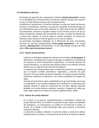 4.3. Piezómetro eléctrico
El principio de operación de un piezómetro eléctrico (electric piezometer) se basa
en un diafragma que se flexiona bajo la acción de la presión de poro que actúa en
uno de sus lados después de pasar por una piedra porosa.
La deflexión es proporcional a la presión aplicada y se mide por medio de diversos
sensores o transductores eléctricos. Los sensores convierten la presión de agua en
una señal eléctrica que se transmite mediante un cable hasta el sitio de medición.
Los piezómetros eléctricos se pueden emplear en los mismos casos en los que se
utilizan piezómetros abiertos tipo Casagrande, así como, en pozos de observación,
e incluso para registrar el nivel de agua en canales vertedores de galerías de
filtración o para conocer el nivel de agua de un río o de un embalse.
Las principales tecnologías empleadas en la fabricación de estos instrumentos
consisten en sensores piezorresistivos (strain gauge piezometer) y de cuerda
vibrante (vibrating wire). Recientemente, se han desarrollado sensores de fibra
óptica (fiber optic pore pressure sensor).
4.3.1. Sensor piezorresistivo
Contiene un diafragma delgado de cerámica con resistores (strain gauges). Al
deformarse el diafragma con la presión del agua, se modifica la resistencia de
los sensores en forma directamente proporcional a la presión aplicada. De
manera electrónica, se convierte esta señal de salida en una señal de corriente
eléctrica en un rango de 4 mA a 20 mA (miliamperes).
La respuesta del sensor piezorresistivo a cambios de presión es muy rápida, ya
que no requiere cambios volumétricos importantes, y muestra una gran
precisión, aún para rangos de presión pequeños. Se puede usar para efectuar
mediciones dinámicas y conectarse a un sistema automático de captura de
datos.
Este tipo de sensor tiene menor estabilidad con el paso del tiempo, por lo que
se recomienda su uso cuando el objetivo de la medición es a corto plazo, por
ejemplo, durante la etapa de construcción de una obra. Además, presenta
pérdidas en la señal eléctrica conforme aumenta la longitud del cable, por
tanto, debe calibrarse en fábrica el sistema completo (sensor-cable).
4.3.2. Sensor de cuerda vibrante
En la Figura 11 se muestra esquemáticamente un piezómetro eléctrico de
cuerda vibrante (PCV). Un cambio en la presión de poro induce una deflexión
del diafragma y, en consecuencia, un cambio en la tensión de la cuerda. La
tensión en la cuerda se mide haciéndola vibrar para conocer su frecuencia
natural de vibración.
La vibración se produce mediante un pulso de voltaje a través de la bobina
colocada junto a la cuerda. La frecuencia de vibración de la cuerda es idéntica
 