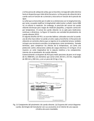 a lafrecuencia de voltaje de salida,que se trasmite a lo largo del cable eléctrico
hasta el dispositivo que mide dicha frecuencia. La frecuencia de vibración de la
cuerda varía en función de su tensión y ésta varía en función de la presión de
agua.
La señal que se transmite por el cable no se distorsiona con la longitud de éste,
por tanto, se puede modificar la longitud del cable (cortar o añadir, hasta 1000
m) sin afectar la medición. Sin embargo, la precisión del sensor de cuerda
vibrante disminuye para rangos de medición pequeños, y requiere corrección
por temperatura. El sensor de cuerda vibrante no es apto para mediciones
continuas o dinámicas. La Figura 12 muestra una variedad de piezómetros de
cuerda vibrante (PCV).
En algunos diseños de PCV, se usan dos bobinas colocadas cerca de la cuerda:
una de ellas hace vibrar la cuerda y la otra capta y transforma la frecuencia de
vibración en corriente alterna que se registra en la unidad de lectura; también
incluyen una resistencia sensible a la temperatura como termómetro, llamada
termistor, para compensar los efectos de la temperatura, así como una
protección contra alteraciones súbitas de cargas eléctricas. En la Figura 13 se
muestra un corte longitudinal de la cápsula metálica y los componentes
internos de un piezómetro de cuerda vibrante.
Comercialmente se disponen de PCV para medir presiones de poro en el rango
de 0 a 4000 kPa; con diámetros que varían entre 28 mm y 35 mm, longitudes
de 200 mm y 260 mm, y con un peso de 0.5 kg a 1 kg.
Fig. 11 Componente del piezómetro de cuerda vibrante. (a) Esquema del sensor diagrama-
cuerda. (b) Arreglo del transductor con sus accesorios en el interior de una capsula
cilíndrica de acero inoxidable.
 