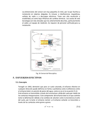 Las dimensiones del sensor son muy pequeñas (5 mm), por lo que facilita su
instalación en tuberías delgadas. Es inmune a interferencias magnéticas,
señales de radio y a descargas eléctricas. Tiene una alta resolución y
estabilidad, así como baja influencia de cambios térmicos. Los costos de esta
tecnología son más elevados que los anteriormente descritos, particularmente
el cable y el equipo de medición. Se requiere de personal calificado para su
instalación.
Fig. 14. Sensor de fibra optica.
5. ESFUERZOS EFECTIVOS
5.1. Concepto
Terzaghi en 1943, demostró que para un suelo saturado, el esfuerzo efectivo en
cualquier dirección puede definirse en forma cuantitativa como la diferencia entre
el esfuerzo total y la presión de poros del agua, como se ve en la ecuación [5.1].
Este esfuerzo es transmitido a través de la estructura sólida del suelo por medio de
los contactos intergranulares. Este componente del esfuerzo total es el que controla
tanto la deformación debida a los cambios de volumen como la resistencia al corte
del suelo, por lo tanto el esfuerzo normal y el esfuerzo cortante se transmiten a
través de los contactos entre grano a grano.
𝜎′
= 𝜎 − 𝑢 [5.1]
 