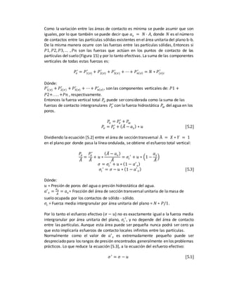 Como la variación entre las áreas de contacto es mínima se puede asumir que son
iguales, por lo que también se puede decir que 𝑎 𝑠 = 𝑁 · 𝐴, donde 𝑁 es el número
de contactos entre las partículas sólidas existentes en el área unitaria del plano b-b.
De la misma manera ocurre con las fuerzas entre las partículas sólidas, Entonces si
𝑃1, 𝑃2, 𝑃3,… , 𝑃𝑛 son las fuerzas que actúan en los puntos de contacto de las
partículas del suelo (Figura 15) y por lo tanto efectivas. La suma de las componentes
verticales de todas estas fuerzas es:
𝑃𝑣
′
= 𝑃1(𝑣)
′
+ 𝑃2(𝑣)
′
+ 𝑃3(𝑣)
′
+ ⋯+ 𝑃 𝑛( 𝑣)
′
= 𝑁 ∗ 𝑃(𝑣)𝑖
′
Dónde:
𝑃1(𝑣)
′
+ 𝑃2(𝑣)
′
+ 𝑃3(𝑣)
′
+ ⋯+ 𝑃 𝑛( 𝑣)
′
, son las componentes verticales de: 𝑃1 +
𝑃2+. . . . +𝑃𝑛 , respectivamente.
Entonces la fuerza vertical total 𝑃𝑣 puede ser considerada como la suma de las
fuerzas de contacto intergranulares 𝑃𝑣
′
con la fuerza hidrostática 𝑃𝑤 del agua en los
poros.
𝑃𝑣 = 𝑃𝑣
′
+ 𝑃𝑤
𝑃𝑣 = 𝑃𝑣
′
+ ( 𝐴̅ − 𝑎 𝑠) ∗ 𝑢 [5.2]
Dividiendo la ecuación [5.2] entre el área de sección transversal Ā = 𝑋 ∗ 𝑌 = 1
en el plano por donde pasa la línea ondulada, se obtiene el esfuerzo total vertical:
𝑃𝑣
𝐴̅
=
𝑃𝑣
′
𝐴̅
+ 𝑢 ∗
( 𝐴̅ − 𝑎 𝑠 )
𝐴̅
= 𝜎𝑖
′
+ 𝑢 ∗ (1 −
𝑎 𝑠
𝐴̅
)
𝜎 = 𝜎𝑖
′
+ 𝑢 ∗ (1 − 𝑎′
𝑠)
𝜎𝑖
′
= 𝜎 − 𝑢 ∗ (1 − 𝑎′
𝑠 ) [5.3]
Dónde:
𝑢 = Presión de poros del agua o presión hidrostática del agua.
𝑎′
𝑠 =
𝑎 𝑠
𝐴̅
= 𝑎 𝑠 = Fracción del área de sección transversal unitaria de la masa de
suelo ocupada por los contactos de sólido - sólido.
𝜎𝑖 = Fuerza media intergranular por área unitaria del plano = 𝑁 ∗ 𝑃/1.
Por lo tanto el esfuerzo efectivo (𝜎 − 𝑢) no es exactamente igual a la fuerza media
intergranular por área unitaria del plano, 𝜎𝑖
′
, y no depende del área de contacto
entre las partículas. Aunque esta área puede ser pequeña nunca podrá ser cero ya
que esto implicaría esfuerzos de contacto locales infinitos entre las partículas.
Normalmente como el valor de 𝑎′
𝑠 es extremadamente pequeño puede ser
despreciado para los rangos de presión encontrados generalmente en los problemas
prácticos. Lo que reduce la ecuación [5.3], a la ecuación del esfuerzo efectivo:
𝜎′
= 𝜎 − 𝑢 [5.1]
 