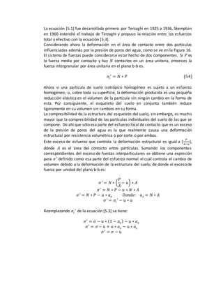 La ecuación [5.1] fue desarrollada primero por Terzaghi en 1925 a 1936, Skempton
en 1960 extendió el trabajo de Terzaghi y propuso la relación entre los esfuerzos
total y efectivo con la ecuación [5.3].
Considerando ahora la deformación en el área de contacto entre dos partículas
influenciadas además por la presión de poros del agua, como se ve en la Figura 16.
El sistema de fuerzas puede considerarse estar hecho de dos componentes. Si 𝑃 es
la fuerza media por contacto y hay 𝑁 contactos en un área unitaria, entonces la
fuerza intergranular por área unitaria en el plano b-b es.
𝜎𝑖
′
= 𝑁 ∗ 𝑃 [5.4]
Ahora si una partícula de suelo isotrópico homogéneo es sujeto a un esfuerzo
homogéneo, 𝑢, sobre toda su superficie, la deformación producida es una pequeña
reducción elástica en el volumen de la partícula sin ningún cambio en la forma de
esta. Por consiguiente, el esqueleto del suelo en conjunto también reduce
ligeramente en su volumen sin cambios en su forma.
La compresibilidad de la estructura del esqueleto del suelo, sin embargo, es mucho
mayor que la compresibilidad de las partículas individuales del suelo de las que se
compone. De ahí que sólo esa parte del esfuerzo local de contacto que es un exceso
de la presión de poros del agua es la que realmente causa una deformación
estructural por resistencia volumétrica o por corte o por ambos.
Este exceso de esfuerzo que controla la deformación estructural es igual a (
𝑃
𝐴−𝑢
),
dónde 𝐴 es el área del contacto entre partículas. Sumando los componentes
correspondientes del exceso de fuerzas interparticulares se obtiene una expresión
para 𝜎′
definido como esa parte del esfuerzo normal el cual controla el cambio de
volumen debido a la deformación de la estructura del suelo, de donde el exceso de
fuerza por unidad del plano b-b es:
𝜎′
= 𝑁 ∗ (
𝑃
𝐴
− 𝑢) ∗ 𝐴
𝜎′
= 𝑁 ∗ 𝑃 − 𝑢 ∗ 𝑁 ∗ 𝐴
𝜎′
= 𝑁 ∗ 𝑃 − 𝑢 ∗ 𝑎 𝑠 𝐷𝑜𝑛𝑑𝑒: 𝑎 𝑠 = 𝑁 ∗ 𝐴
𝜎′
= 𝜎𝑖
′
− 𝑢 ∗ 𝑎
Reemplazando 𝜎𝑖
′
de la ecuación [5.3] se tiene:
𝜎′
= 𝜎 − 𝑢 ∗ (1 − 𝑎 𝑠) − 𝑢 ∗ 𝑎 𝑠
𝜎′
= 𝜎 − 𝑢 + 𝑢 ∗ 𝑎 𝑠 − 𝑢 ∗ 𝑎 𝑠
𝜎′
= 𝜎 − 𝑢
 