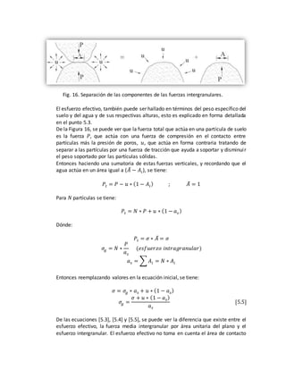 Fig. 16. Separación de las componentes de las fuerzas intergranulares.
El esfuerzo efectivo, también puede ser hallado en términos del peso específico del
suelo y del agua y de sus respectivas alturas, esto es explicado en forma detallada
en el punto 5.3.
De la Figura 16, se puede ver que la fuerza total que actúa en una partícula de suelo
es la fuerza 𝑃, que actúa con una fuerza de compresión en el contacto entre
partículas más la presión de poros, 𝑢, que actúa en forma contraria tratando de
separar a las partículas por una fuerza de tracción que ayuda a soportar y disminuir
el peso soportado por las partículas sólidas.
Entonces haciendo una sumatoria de estas fuerzas verticales, y recordando que el
agua actúa en un área igual a (𝐴̅ − 𝐴𝑖), se tiene:
𝑃𝑡 = 𝑃 − 𝑢 ∗ (1 − 𝐴𝑖) ; 𝐴̅ = 1
Para 𝑁 partículas se tiene:
𝑃𝑡 = 𝑁 ∗ 𝑃 + 𝑢 ∗ (1 − 𝑎 𝑠 )
Dónde:
𝑃𝑡 = 𝜎 ∗ 𝐴̅ = 𝜎
𝜎𝑔 = 𝑁 ∗
𝑃
𝑎 𝑠
(𝑒𝑠𝑓𝑢𝑒𝑟𝑧𝑜 𝑖𝑛𝑡𝑟𝑎𝑔𝑟𝑎𝑛𝑢𝑙𝑎𝑟)
𝑎 𝑠 = ∑ 𝐴𝑖 = 𝑁 ∗ 𝐴𝑖
Entonces reemplazando valores en la ecuación inicial, se tiene:
𝜎 = 𝜎𝑔 ∗ 𝑎 𝑠 + 𝑢 ∗ (1 − 𝑎 𝑠)
𝜎𝑔 =
𝜎 + 𝑢 ∗ (1 − 𝑎 𝑠)
𝑎 𝑠
[5.5]
De las ecuaciones [5.3], [5.4] y [5.5], se puede ver la diferencia que existe entre el
esfuerzo efectivo, la fuerza media intergranular por área unitaria del plano y el
esfuerzo intergranular. El esfuerzo efectivo no toma en cuenta el área de contacto
 