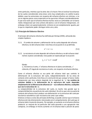 entre partículas, mientras que los otros dos silo hacen. Pero el analizar los esfuerzos
de los suelos considerando estas áreas sería muy complicado y no valdría la pena
debido a que las variaciones con respecto del esfuerzo efectivo son mínimas, a no
ser en algunos pocos casos especiales en los que estas influyen considerablemente.
Es por esta razón que el esfuerzo efectivo muchas veces es confundido con la fuerza
media intergranular por área unitaria del plano o con el esfuerzo intergranular, sin
embargo sibien son aproximadamente similares no son completamente iguales,por
lo que es importante poder distinguir entre uno y otro.
5.2. Principio del Esfuerzo Efectivo
El principio del esfuerzo efectivo fue definido por Bishop (1959), utilizando dos
simples hipótesis:
5.2.1. El cambio de volumen y deformación de los suelos depende del esfuerzo
efectivo y no del esfuerzo total. Esto lleva a la ecuación [5.1] ya definida.
𝜎′
= 𝜎 − 𝑢 [5.1]
5.2.2. La resistencia al corte depende del esfuerzo efectivo y no del esfuerzo total
normal al plano considerado. Esto puede ser expresado por la ecuación:
𝜏𝑓 = 𝑐′
+ 𝜎′
∗ 𝑡𝑎𝑛∅′ [5.6]
Dónde:
𝜏𝑓 resistencia al corte, 𝜎′
esfuerzo efectivo en el plano considerado, 𝑐′
cohesión, ∅′ ángulo de resistencia al corte, con respecto al esfuerzo efectivo.
Como el esfuerzo efectivo es esa parte del esfuerzo total que controla la
deformación de la estructura del suelo, independientemente de las áreas de
contacto entre partículas. Esto lleva a la conclusión de que aunque la fuerza media
intergranular por área unitaria depende de la magnitud de ´𝑎´, los cambios de
volumen debido a la deformación de la estructura del suelo dependen
simplemente de la diferencia de esfuerzos (𝛔 − 𝐮) o esfuerzo efectivo, cualquiera
que sea la naturaleza de ´𝐚´.
La compresibilidad de la estructura del suelo, es mucho más grande que la
compresibilidad de una partícula de suelo individual. De ahí es que solo esa parte de
contacto del esfuerzo local, produce una deformación en la estructura del suelo por
resistencia volumétrica o por resistencia de corte o por ambas.
Entonces en base a estos dos principios de Bishop, se puede concluir que el esfuerzo
efectivo está más directamente relacionado con el comportamiento del suelo que el
esfuerzo total o lapresión de poros. Por ejemplo, un aumento en elesfuerzo efectivo
producirá un reajuste de las partículas del suelo pasando a una agrupación más
compacta, sin embargo el mismo aumento en el esfuerzo total o presión de poros
 