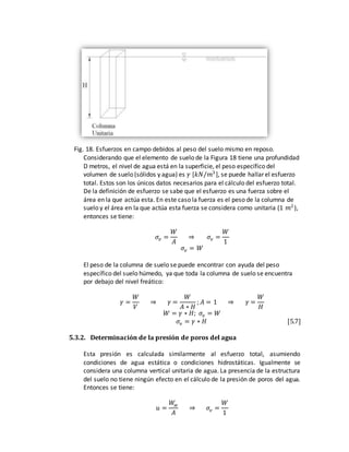 Fig. 18. Esfuerzos en campo debidos al peso del suelo mismo en reposo.
Considerando que el elemento de suelo de la Figura 18 tiene una profundidad
D metros, el nivel de agua está en la superficie, el peso específico del
volumen de suelo (sólidos y agua) es 𝛾 [𝑘𝑁/𝑚3
], se puede hallar el esfuerzo
total. Estos son los únicos datos necesarios para el cálculo del esfuerzo total.
De la definición de esfuerzo se sabe que el esfuerzo es una fuerza sobre el
área en la que actúa esta. En este caso la fuerza es el peso de la columna de
suelo y el área en la que actúa esta fuerza se considera como unitaria (1 𝑚2
),
entonces se tiene:
𝜎𝑣 =
𝑊
𝐴
⇒ 𝜎𝑣 =
𝑊
1
𝜎𝑣 = 𝑊
El peso de la columna de suelo se puede encontrar con ayuda del peso
específico del suelo húmedo, ya que toda la columna de suelo se encuentra
por debajo del nivel freático:
𝛾 =
𝑊
𝑉
⇒ 𝛾 =
𝑊
𝐴 ∗ 𝐻
; 𝐴 = 1 ⇒ 𝛾 =
𝑊
𝐻
𝑊 = 𝛾 ∗ 𝐻; 𝜎𝑣 = 𝑊
𝜎𝑣 = 𝛾 ∗ 𝐻 [5.7]
5.3.2. Determinación de la presión de poros del agua
Esta presión es calculada similarmente al esfuerzo total, asumiendo
condiciones de agua estática o condiciones hidrostáticas. Igualmente se
considera una columna vertical unitaria de agua. La presencia de la estructura
del suelo no tiene ningún efecto en el cálculo de la presión de poros del agua.
Entonces se tiene:
𝑢 =
𝑊𝑤
𝐴
⇒ 𝜎𝑣 =
𝑊
1
 