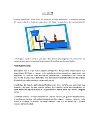 FLUJO
Estudia el movimiento de un fluido, en el estudio de dicho movimiento se involucra las leyes
del movimiento de la física, las propiedades del fluido y característica del medio ambiente.
Un flujo se clasifica como de una, dos o tres dimensiones dependiendo del número de
coordenadas espaciales necesarias para especificar el campo de velocidades.
FLUJO TURBULENTO:
Estetipo de flujo es el que mas se presenta en lapractica de ingeniería. En este tipo de flujo
las partículas del fluido se mueven en trayectorias erráticas, es decir, en trayectorias muy
irregulares sin seguir un orden establecido, ocasionando la transferencia de cantidad de
movimiento de una porción de fluido a otra, de modo similar a la transferencia de cantidad
de movimiento molecular pero a una escala mayor.
En este tipo de flujo, las partículas del fluido pueden tener tamaños que van desde muy
pequeñas, del orden de unos cuantos millares de moléculas, hasta las muy grandes, del
orden de millares de pies cúbicos en un gran remolino dentro de un río o en una ráfaga de
viento.
Cuando se compara un flujo turbulento con uno que no lo es, en igualdad de condiciones,
se puede encontrar que en la turbulencia se desarrollan mayores esfuerzos cortantes en los
fluidos, al igual que las pérdidas de energía mecánica, que a su vez varían con la primera
potencia de la velocidad.
 