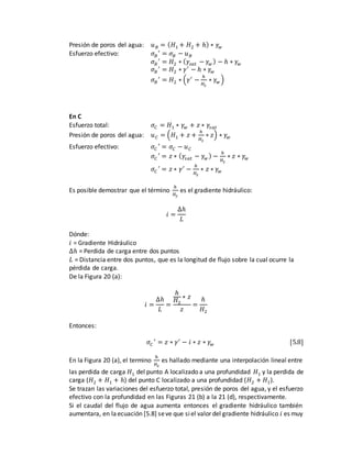 Presión de poros del agua: 𝑢 𝐵 = ( 𝐻1 + 𝐻2 + ℎ) ∗ 𝛾𝑤
Esfuerzo efectivo: 𝜎𝐵
′
= 𝜎 𝐵 − 𝑢 𝐵
𝜎𝐵
′
= 𝐻2 ∗ ( 𝛾𝑠𝑎𝑡 − 𝛾𝑤 ) − ℎ ∗ 𝛾𝑤
𝜎𝐵
′
= 𝐻2 ∗ 𝛾′
− ℎ ∗ 𝛾𝑤
𝜎𝐵
′
= 𝐻2 ∗ (𝛾′
−
ℎ
𝐻2
∗ 𝛾𝑤 )
En C
Esfuerzo total: 𝜎𝐶 = 𝐻1 ∗ 𝛾𝑤 + 𝑧 ∗ 𝛾𝑠𝑎𝑡
Presión de poros del agua: 𝑢 𝐶 = (𝐻1 + 𝑧 +
ℎ
𝐻2
∗ 𝑧) ∗ 𝛾𝑤
Esfuerzo efectivo: 𝜎𝐶
′
= 𝜎𝐶 − 𝑢 𝐶
𝜎𝐶
′
= 𝑧 ∗ ( 𝛾𝑠𝑎𝑡 − 𝛾𝑤 ) −
ℎ
𝐻2
∗ 𝑧 ∗ 𝛾𝑤
𝜎𝐶
′
= 𝑧 ∗ 𝛾′
−
ℎ
𝐻2
∗ 𝑧 ∗ 𝛾𝑤
Es posible demostrar que el término
ℎ
𝐻2
es el gradiente hidráulico:
𝑖 =
∆ℎ
𝐿
Dónde:
𝑖 = Gradiente Hidráulico
∆ℎ = Perdida de carga entre dos puntos
𝐿 = Distancia entre dos puntos, que es la longitud de flujo sobre la cual ocurre la
pérdida de carga.
De la Figura 20 (a):
𝑖 =
∆ℎ
𝐿
=
ℎ
𝐻2
∗ 𝑧
𝑧
=
ℎ
𝐻2
Entonces:
𝜎𝐶
′
= 𝑧 ∗ 𝛾′
− 𝑖 ∗ 𝑧 ∗ 𝛾𝑤 [5.8]
En la Figura 20 (a), el termino
ℎ
𝐻2
es hallado mediante una interpolación lineal entre
las perdida de carga 𝐻1 del punto A localizado a una profundidad 𝐻1 y la perdida de
carga (𝐻2 + 𝐻1 + ℎ) del punto C localizado a una profundidad (𝐻2 + 𝐻1).
Se trazan las variaciones del esfuerzo total, presión de poros del agua, y el esfuerzo
efectivo con la profundidad en las Figuras 21 (b) a la 21 (d), respectivamente.
Si el caudal del flujo de agua aumenta entonces el gradiente hidráulico también
aumentara, en laecuación [5.8] seve que siel valor del gradiente hidráulico 𝑖 es muy
 