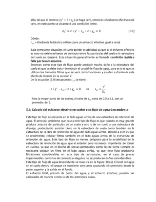 alto, tal que el termino (𝛾′
− 𝑖 ∗ 𝛾𝑤 ) se haga cero, entonces el esfuerzo efectivo será
cero, en este punto se alcanzará una condición límite.
𝜎𝐶
′
= 𝑧 ∗ 𝛾′
− 𝑖 𝑐𝑟 ∗ 𝑧 ∗ 𝛾𝑤 = 0 [5.9]
Dónde:
𝑖 𝑐𝑟 = Gradiente hidráulico critico (para un esfuerzo efectivo igual a cero)
Bajo semejante situación, el suelo pierde estabilidad, ya que si el esfuerzo efectivo
es cero no existe esfuerzo de contacto entre las partículas del suelo y la estructura
del suelo se romperá. Esta situación generalmente es llamada condición rápida o
falla por levantamiento.
Entonces como este tipo de flujo puede producir mucho daño a la estructura del
suelo es que se debe tratar de reducir el caudal de flujo de agua, para esto es que se
utilizan los llamados filtros que se verá cómo funcionan y ayudan a disminuir este
efecto de levante en la sección 2.
De la ecuación [5.9] despejando 𝑖 𝑐𝑟 se tiene:
𝑧 ∗ 𝛾′
− 𝑖 𝑐𝑟 ∗ 𝑧 ∗ 𝛾𝑤 = 0 ⟹ 𝑖 𝑐𝑟 =
𝛾′
𝛾𝑤
Para la mayor parte de los suelos, el valor de 𝑖 𝑐𝑟 varia de 0.9 a 1.1, con un
promedio de 1.
5.6. Calculo del esfuerzo efectivo en suelos con flujo de agua descendente
Este tipo de flujo se presenta en el lado aguas arriba de una estructura de retención de
agua. El principal problema que causa este tipo de flujo es que cuando es muy grande
produce arrastre de partículas de un suelo a otro o de un suelo a una estructura de
drenaje, produciendo erosión tanto en la estructura de suelo como también en la
estructura de la obra de retención de agua del lado aguas arriba. Debido a esto es que
se recomienda colocar filtros también en el lado aguas arriba de la estructura de
retención de agua. Este tipo de flujo es menos peligroso para la estabilidad de la
estructura de retención de agua, que el anterior pero no menos importante de tomar
en cuenta, ya que en el diseño de presas permeables como las de tierra siempre es
necesario colocar un filtro en el lado aguas arriba, ya que este flujo produciría
filtraciones considerables en este tipo de estructuras, en el caso de presas
impermeables como las de concreto o ataguías no se producen daños considerables.
Este tipo de flujo de agua descendente se muestra en la Figura 20 (a). El nivel del agua
en el suelo dentro el tanque se mantiene constante ajustando el suministro desde la
parte superior y la salida en el fondo.
El esfuerzo total, presión de poros del agua, y el esfuerzo efectivo; pueden ser
calculados de manera similar al de los anteriores casos.
 