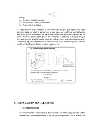 𝑖 𝑐 =
𝛾′
𝛾𝑤
Dónde:
𝑖 𝑐 = Gradiente hidráulico crítico.
𝛾′ = Peso unitario sumergido del suelo.
𝛾𝑤 = Peso unitario del agua.
Si se considera un suelo sometido a una infiltración de agua que soporta una carga
hidráulica dada, es intuitivo pensar que si este suelo es estable es que las fuerzas
producidas por el movimiento del agua (carga hidráulica) están equilibradas por las
fuerzas de unión internas de los granos del suelo entre sí. La fuerza de arrastre del agua
llega a ser superior a las fuerzas de unión del suelo y éste es arrastrado violentamente.
Se forma un agujero, sifonamiento o ebullición que es un fenómeno particularmente
temible en las obras de diques, canales, ataguías, etc.
7. DEFENSAS CONTRALA EROSIÓN
 FILTROS NATURALES
Los requerimientos esenciales que deben cumplir los materiales para filtro se han
determinado experimentalmente y se basan principalmente en la distribución
 