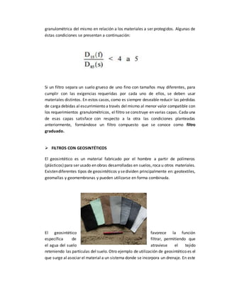 granulométrica del mismo en relación a los materiales a ser protegidos. Algunas de
éstas condiciones se presentan a continuación:
Si un filtro separa un suelo grueso de uno fino con tamaños muy diferentes, para
cumplir con las exigencias requeridas por cada uno de ellos, se deben usar
materiales distintos. En estos casos, como es siempre deseable reducir las pérdidas
de carga debidas al escurrimiento a través del mismo al menor valor compatible con
los requerimientos granulométricos, el filtro se construye en varias capas. Cada una
de esas capas satisface con respecto a la otra las condiciones planteadas
anteriormente, formándose un filtro compuesto que se conoce como filtro
graduado.
 FILTROS CON GEOSINTÉTICOS
El geosintético es un material fabricado por el hombre a partir de polímeros
(plásticos) para ser usado en obras desarrolladas en suelos, roca u otros materiales.
Existendiferentes tipos de geosintéticos y sedividen principalmente en: geotextiles,
geomallas y geomembranas y pueden utilizarse en forma combinada.
El geosintético favorece la función
específica de filtrar, permitiendo que
el agua del suelo atraviese el tejido
reteniendo las partículas del suelo. Otro ejemplo de utilización de geosintético es el
que surge al asociar el material a un sistema donde se incorpora un drenaje. En este
 