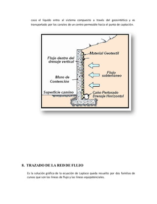 caso el líquido entra al sistema compuesto a través del geosintético y es
transportado por los canales de un centro permeable hacia el punto de captación.
8. TRAZADO DE LA RED DE FLUJO
Es la solución gráfica de la ecuación de Laplace queda resuelto por dos familias de
curvas que son las líneas de flujo y las líneas equipotenciales.
 