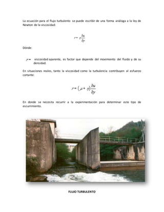 La ecuación para el flujo turbulento se puede escribir de una forma análoga a la ley de
Newton de la viscosidad:
Dónde:
viscosidad aparente, es factor que depende del movimiento del fluido y de su
densidad.
En situaciones reales, tanto la viscosidad como la turbulencia contribuyen al esfuerzo
cortante:
En donde se necesita recurrir a la experimentación para determinar este tipo de
escurrimiento.
FLUJO TURBULENTO
 