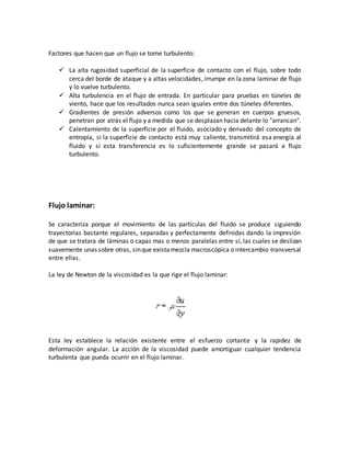 Factores que hacen que un flujo se torne turbulento:
 La alta rugosidad superficial de la superficie de contacto con el flujo, sobre todo
cerca del borde de ataque y a altas velocidades, irrumpe en la zona laminar de flujo
y lo vuelve turbulento.
 Alta turbulencia en el flujo de entrada. En particular para pruebas en túneles de
viento, hace que los resultados nunca sean iguales entre dos túneles diferentes.
 Gradientes de presión adversos como los que se generan en cuerpos gruesos,
penetran por atrás el flujo y a medida que se desplazan hacia delante lo "arrancan".
 Calentamiento de la superficie por el fluido, asociado y derivado del concepto de
entropía, si la superficie de contacto está muy caliente, transmitirá esa energía al
fluido y si esta transferencia es lo suficientemente grande se pasará a flujo
turbulento.
Flujo laminar:
Se caracteriza porque el movimiento de las partículas del fluido se produce siguiendo
trayectorias bastante regulares, separadas y perfectamente definidas dando la impresión
de que se tratara de láminas o capas mas o menos paralelas entre sí, las cuales se deslizan
suavemente unas sobre otras, sinque existamezcla macroscópica o intercambio transversal
entre ellas.
La ley de Newton de la viscosidad es la que rige el flujo laminar:
Esta ley establece la relación existente entre el esfuerzo cortante y la rapidez de
deformación angular. La acción de la viscosidad puede amortiguar cualquier tendencia
turbulenta que pueda ocurrir en el flujo laminar.
 