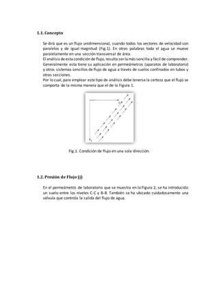1.1. Concepto
Se dirá que es un flujo unidimensional, cuando todos los vectores de velocidad son
paralelos y de igual magnitud (Fig.1). En otras palabras toda el agua se mueve
paralelamente en una sección transversal de área.
Elanálisis deestacondición de flujo, resulta ser lamás sencilla y fácil de comprender.
Generalmente esta tiene su aplicación en permeámetros (aparatos de laboratorio)
y otros sistemas sencillos de flujo de agua a través de suelos confinados en tubos y
otras secciones.
Por lo cual, para emplear este tipo de análisis debe tenerse la certeza que el flujo se
comporta de la misma manera que el de la Figura 1.
Fig.1. Condición de flujo en una sola dirección.
1.2. Presión de Flujo (j)
En el permeámetro de laboratorio que se muestra en la Figura 2, se ha introducido
un suelo entre los niveles C-C y B-B. También se ha ubicado cuidadosamente una
válvula que controla la salida del flujo de agua.
 