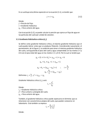 Si se sustituye esta última expresión en la ecuación [1.1], se tendrá que:
𝑗 = 𝑖 ∗ 𝛾𝑤 [1.2]
Dónde:
𝑗 = Presión de flujo.
𝑖 = Gradiente hidráulico.
𝛾𝑤 = Peso unitario del agua.
Con la ecuación [1.2], se puede calcular la presión que ejerce un flujo de agua en
las partículas del suelo por unidad de volumen.
1.3. Gradiente hidráulico crítico (𝒊 𝒄)
Se define como gradiente hidráulico crítico, al máximo gradiente hidráulico que el
suelo pueda tolerar antes que se produzca flotación. Considerando nuevamente el
permeámetro de la Figura 2, la condición para tener el máximo gradiente hidráulico
del suelo, será igualando el peso del suelo y agua comprendido en los niveles C-C y
A-A con el peso total del agua en los niveles C-C y O-O. Por lo cual se tendrá que:
𝛾𝑤 ∗ ( 𝐿 + ℎ + ℎ 𝑠) = 𝛾𝑠𝑎𝑡 ∗ 𝐿 + 𝛾𝑤 ∗ ℎ
𝛾𝑤 ∗ ℎ 𝑠 + 𝛾𝑤 ∗ 𝐿 = 𝛾𝑠𝑎 𝑡 ∗ 𝐿
𝛾𝑤 ∗ ℎ 𝑠 = ( 𝛾𝑠𝑎𝑡 − 𝛾𝑤 ) ∗ 𝐿 ; 𝑖 =
ℎ 𝑠
𝐿
𝛾𝑤 ∗
ℎ 𝑠
𝐿
= ( 𝛾𝑠𝑎𝑡 − 𝛾𝑤 )
Definimos 𝑖 𝑐 =
ℎ 𝑠
𝐿
, 𝛾′ = 𝛾𝑠𝑎 𝑡 − 𝛾𝑤
Gradiente hidráulico crítico (𝑖 𝑐), será:
𝑖 𝑐 =
𝛾′
𝛾𝑤
Dónde:
𝑖 𝑐 = Gradiente hidráulico crítico.
𝛾′ = Peso unitario sumergido del suelo.
𝛾𝑤 = Peso unitario del agua.
También, el gradiente hidráulico crítico puede expresarse en términos que se
relacionan con características propias del suelo, que pueden conocerse en
laboratorio. Este también se expresa:
𝑖 𝑐 =
𝐺𝑠 − 1
1 + 𝑒
Dónde:
 
