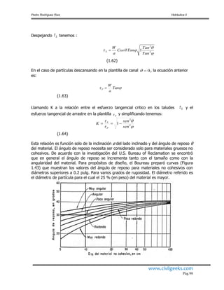 Pedro Rodríguez Ruiz Hidráulica II
www.civilgeeks.com
Pág.98
Despejando S tenemos :


 2
2
1
Tan
Tan
TanCos
a
W
S 
(1.62)
En el caso de partículas descansando en la plantilla de canal 0 , la ecuación anterior
es:
 Tan
a
W
P 
(1.63)
Llamando K a la relación entre el esfuerzo tangencial critico en los taludes S y el
esfuerzo tangencial de arrastre en la plantilla P y simplificando tenemos:




2
2
1
sen
sen
K
P
S

(1.64)
Esta relación es función solo de la inclinación ø del lado inclinado y del ángulo de reposo θ
del material. El ángulo de reposo necesita ser considerado solo para materiales gruesos no
cohesivos. De acuerdo con la investigación del U.S. Bureau of Reclamation se encontró
que en general el ángulo de reposo se incrementa tanto con el tamaño como con la
angularidad del material. Para propósitos de diseño, el Boureau preparó curvas (Figura
1.43) que muestran los valores del ángulo de reposo para materiales no cohesivos con
diámetros superiores a 0.2 pulg. Para varios grados de rugosidad. El diámetro referido es
el diámetro de partícula para el cual el 25 % (en peso) del material es mayor.
 