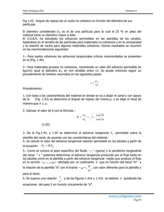 Pedro Rodríguez Ruiz Hidráulica II
www.civilgeeks.com
Pág.99
Fig.1.43. Angulo de reposo de un suelo no cohesivo en función del diámetro de sus
partículas
El diámetro considerado d75 es el de una partícula para la cual el 25 % en peso del
material tiene un diámetro mayor a éste.
El U.S.B.R. ha estudiado los esfuerzos permisibles en las plantillas de los canales,
basándose en el tamaño de las partículas para materiales no cohesivos y en la compacidad
y la relación de vacíos para algunos materiales cohesivos. Dichos resultados se resumen
en las recomendaciones siguientes:
1.- Para suelos cohesivos los esfuerzos tangenciales críticos recomendados se presentan
en la (Fig. 1.44).
2.- Para materiales gruesos no cohesivos, recomienda un valor del esfuerzo permisible en
kg/cm2 igual al diámetro d75 en mm dividido entre 13. Se puede entonces seguir un
procedimiento de tanteos resumidos en los siguientes pasos:
13
75d

Procedimiento:
1. Con base a las características del material en donde se va a alojar el canal y con apoyo
de la (Fig. 1.43) se determina el ángulo de reposo del mismo y se elige el talud de
manera que .
2. Calcular el valor de K con la fórmula :




2
2
1
sen
sen
K
P
S

(1.65)
3. De la Fig.1.44, o 1.45 se determina el esfuerzo tangencial p permisible sobre la
plantilla del canal, de acuerdo con las características del material.
4. Se calcula el valor del esfuerzo tangencial máximo permisible en los taludes a partir de
la ecuación: ps K 
5.- Como se conoce el peso especifico del fluido "" (gama) y la pendiente longitudinal
del canal “ s ” podemos determinar el esfuerzo tangencial producido por el flujo tanto en
los taludes como en la plantilla a partir del esfuerzo tangencial medio que produce el flujo
en la sección "" Sd  afectado por un coeficiente  que es función del talud “m” y
la relación de la plantilla “b” con el tirante
d
b
d ;"" , con valor diferente para la plantilla y
para el talud.
6. Se supone una relación ,
d
b y de las figuras 1.41a y 1.41b se obtiene  quedando las
ecuaciones del paso 5 en función únicamente de “d”.
 
