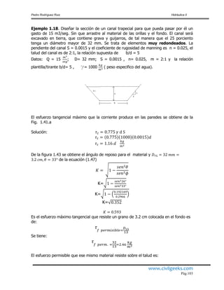 Pedro Rodríguez Ruiz Hidráulica II
www.civilgeeks.com
Pág.103
Ejemplo 1.18. Diseñar la sección de un canal trapecial para que pueda pasar por él un
gasto de 15 m3/seg. Sin que arrastre al material de las orillas y el fondo. El canal será
excavado en tierra, que contiene grava y guijarros, de tal manera que el 25 porciento
tenga un diámetro mayor de 32 mm. Se trata de elementos muy redondeados. La
pendiente del canal S = 0.0015 y el coeficiente de rugosidad de manning es n = 0.025, el
talud del canal es de 2:1, la relación supuesta de b/d = 5
Datos: Q = 15 ; D= 32 mm; S = 0.0015 , n= 0.025, m = 2:1 y la relación
plantilla/tirante b/d= 5 , γ= 1000 ( peso especifico del agua).
El esfuerzo tangencial máximo que la corriente produce en las paredes se obtiene de la
Fig. 1.41.a
Solución:
De la figura 1.43 se obtiene el ángulo de reposo para el material y
de la ecuación (1.47)
K=
K=
K=
Es el esfuerzo máximo tangencial que resiste un grano de 3.2 cm colocada en el fondo es
de:
Se tiene:
El esfuerzo permisible que ese mismo material resiste sobre el talud es:
 