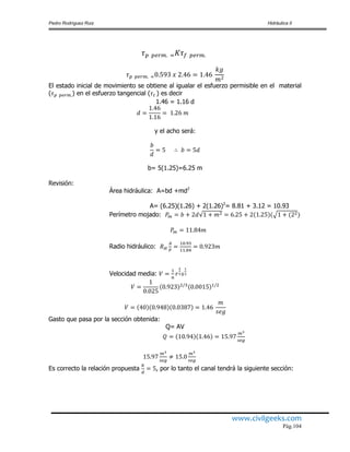 Pedro Rodríguez Ruiz Hidráulica II
www.civilgeeks.com
Pág.104
El estado inicial de movimiento se obtiene al igualar el esfuerzo permisible en el material
( ) en el esfuerzo tangencial ( ) es decir
1.46 = 1.16 d
y el acho será:
b= 5(1.25)=6.25 m
Revisión:
Área hidráulica: A=bd +md2
A= (6.25)(1.26) + 2(1.26)2
= 8.81 + 3.12 = 10.93
Perímetro mojado:
Radio hidráulico:
Velocidad media:
Gasto que pasa por la sección obtenida:
Q= AV
Es correcto la relación propuesta , por lo tanto el canal tendrá la siguiente sección:
 