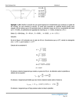 Pedro Rodríguez Ruiz Hidráulica II
www.civilgeeks.com
Pág.105
V=1.46
Q=15.97
A=10.93 m2
P=11.84 m
R= 0.923
Ejemplo 1.19. Diseñar la sección de una canal trapecial sin revestimiento que conduzca un gasto de
60 m3/seg, sin que erosione la sección. El canal será excavado en material aluvial grueso poco
angular, de tal manera que el 25 porciento tiene un diámetro mayor de 40 cm, la pendiente del canal
es S = 0 0.001, el coeficiente de rugosidad de manning es n = 0.022, el talud es 1.75: 1
Datos: Q = 60m3/seg , D = 40 cm , S = 0.001 , n= 0.022 , y m = 1.75 .1
Solución:
De de la figura 1.43 entrando con el valor de 40 cm. Encontramos que =37°, siendo la cotangente
(m) = 1.75: 1 y por lo tanto
Calculo de la constante K:
K=
K=
K= =
El esfuerzo máximo tangencial que resiste un grano de 40 cm de diámetro sobre la plantilla se
obtiene de la ecuación:
El esfuerzo tangencial permisible que ese mismo material resiste sobre el talud es
El esfuerzo tangencial que el flujo produce sobre la talud o plantilla :
 