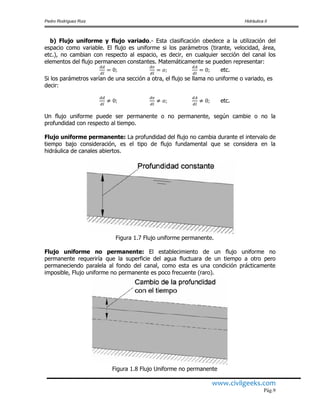 Pedro Rodríguez Ruiz Hidráulica II
www.civilgeeks.com
Pág.9
b) Flujo uniforme y flujo variado.- Esta clasificación obedece a la utilización del
espacio como variable. El flujo es uniforme si los parámetros (tirante, velocidad, área,
etc.), no cambian con respecto al espacio, es decir, en cualquier sección del canal los
elementos del flujo permanecen constantes. Matemáticamente se pueden representar:
etc.
Si los parámetros varían de una sección a otra, el flujo se llama no uniforme o variado, es
decir:
etc.
Un flujo uniforme puede ser permanente o no permanente, según cambie o no la
profundidad con respecto al tiempo.
Flujo uniforme permanente: La profundidad del flujo no cambia durante el intervalo de
tiempo bajo consideración, es el tipo de flujo fundamental que se considera en la
hidráulica de canales abiertos.
Figura 1.7 Flujo uniforme permanente.
Flujo uniforme no permanente: El establecimiento de un flujo uniforme no
permanente requeriría que la superficie del agua fluctuara de un tiempo a otro pero
permaneciendo paralela al fondo del canal, como esta es una condición prácticamente
imposible, Flujo uniforme no permanente es poco frecuente (raro).
Figura 1.8 Flujo Uniforme no permanente
 