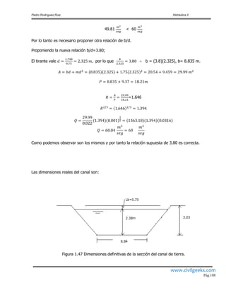 Pedro Rodríguez Ruiz Hidráulica II
www.civilgeeks.com
Pág.108
49.81 < 60
Por lo tanto es necesario proponer otra relación de b/d.
Proponiendo la nueva relación b/d=3.80;
El tirante vale por lo que b = (3.8)(2.325), b= 8.835 m.
=1.646
Como podemos observar son los mismos y por tanto la relación supuesta de 3.80 es correcta.
Las dimensiones reales del canal son:
Figura 1.47 Dimensiones definitivas de la sección del canal de tierra.
 