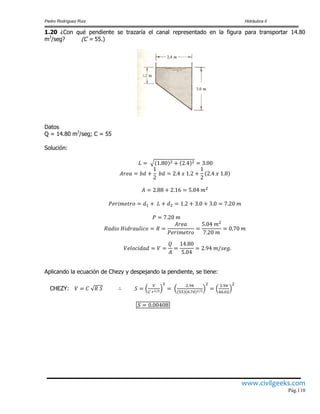 Pedro Rodríguez Ruiz Hidráulica II
www.civilgeeks.com
Pág.110
1.20 ¿Con qué pendiente se trazaría el canal representado en la figura para transportar 14.80
m3
/seg? (C = 55.)
Datos
Q = 14.80 m3
/seg; C = 55
Solución:
Aplicando la ecuación de Chezy y despejando la pendiente, se tiene:
CHEZY:
 