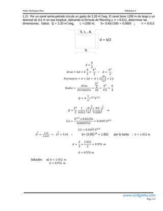 Pedro Rodríguez Ruiz Hidráulica II
www.civilgeeks.com
Pág.111
1.21 Por un canal semicuadrado circula un gasto de 2.20 m3
/seg. El canal tiene 1200 m de largo y un
desnivel de 0.6 m en esa longitud. Aplicando la fórmula de Manning y n = 0.012, determinar las
dimensiones. Datos: Q = 2.20 m3
/seg, L =1200 m; S= 0.60/1200 = 0.0005 ; n = 0.012
d = b/2
S. L . A.
b
b= (5.95)3/8
= 1.952 por lo tanto :
Solución: a)
 