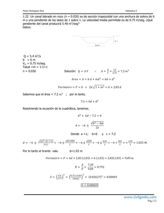 Pedro Rodríguez Ruiz Hidráulica II
www.civilgeeks.com
Pág.112
1.22 Un canal labrado en roca (n = 0.030) es de sección trapezoidal con una anchura de solera de 6
m y una pendiente de los lados de 1 sobre 1. La velocidad media permitida es de 0.75 m/seg. ¿Qué
pendiente del canal producirá 5.40 m3
/seg?
Datos:
d =
6.0 m
Q = 5.4 m3
/s
b = 6 m
Vm = 0.75 m/seg.
Talud =m = 1:1=1
n = 0.030 Solución:
Sabemos que el área = 7.2 ; por lo tanto.
Resolviendo la ecuación de la cuadrática, tenemos.
Donde a =1; b=6 y c = 7.2
= m
Por lo tanto el tirante vale. d=1.03 m
 
