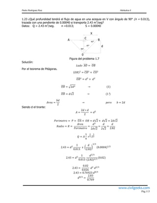 Pedro Rodríguez Ruiz Hidráulica II
www.civilgeeks.com
Pág.113
1.23 ¿Qué profundidad tendrá el flujo de agua en una acequia en V con ángulo de 90° (n = 0.013),
trazada con una pendiente de 0.00040 si transporta 2.43 m3
/seg?
Datos: Q = 2.43 m3
/seg. n =0.013; S = 0.00040
d
45°
45°
90°
0
A
C
B
X
Figura del problema 1.7
Solución:
Por el teorema de Pitágoras.
Siendo d el tirante:
 