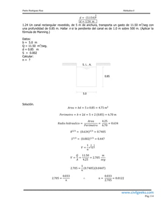 Pedro Rodríguez Ruiz Hidráulica II
www.civilgeeks.com
Pág.114
1.24 Un canal rectangular revestido, de 5 m de anchura, transporta un gasto de 11.50 m3
/seg con
una profundidad de 0.85 m. Hallar n si la pendiente del canal es de 1.0 m sobre 500 m. (Aplicar la
fórmula de Manning.)
Datos:
b = 5.0 m
Q = 11.50 m3
/seg.
d = 0.85 m
S = 0.002
Calcular:
n = ?
5.0
0.85
S. L . A.
Solución.
 
