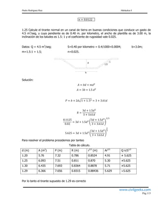 Pedro Rodríguez Ruiz Hidráulica II
www.civilgeeks.com
Pág.115
1.25 Calcule el tirante normal en un canal de tierra en buenas condiciones que conduce un gasto de
4.5 m3
/seg, y cuya pendiente es de 0.40 m. por kilometro, el ancho de plantilla es de 3.00 m, la
inclinación de los taludes es 1.5: 1 y el coeficiente de rugosidad vale 0.025.
Datos: Q = 4.5 m3
/seg; S=0.40 por kilometro = 0.4/1000=0.0004; b=3.0m;
m=1.5:1 = 1.5; n=0.025.
Solución:
Para resolver el problema procedemos por tanteo
Tabla de cálculo.
d (m) A (m2
) P (m) R (m) r2/3
(m) Ar2/3
Q n/S1/2
1.20 5.76 7.32 0.786 0.8524 4.91 ≠ 5.625
1.25 6.093 7.51 0.811 0.870 5.30 ≠5.625
1.30 6.435 7.693 0.8364 0.8878 5.71 ≠5.625
1.29 6.366 7.656 0.8315 0.88436 5.629 5.625
Por lo tanto el tirante supuesto de 1.29 es correcto
1
1.5
b
d
 