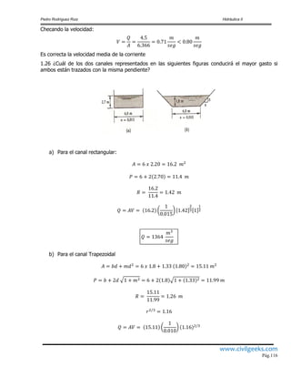 Pedro Rodríguez Ruiz Hidráulica II
www.civilgeeks.com
Pág.116
Checando la velocidad:
Es correcta la velocidad media de la corriente
1.26 ¿Cuál de los dos canales representados en las siguientes figuras conducirá el mayor gasto si
ambos están trazados con la misma pendiente?
a) Para el canal rectangular:
b) Para el canal Trapezoidal
 