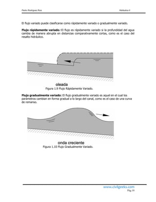 Pedro Rodríguez Ruiz Hidráulica II
www.civilgeeks.com
Pág.10
El flujo variado puede clasificarse como rápidamente variado o gradualmente variado.
Flujo rápidamente variado: El flujo es rápidamente variado si la profundidad del agua
cambia de manera abrupta en distancias comparativamente cortas, como es el caso del
resalto hidráulico.
Figura 1.9 Flujo Rápidamente Variado.
Flujo gradualmente variado: El flujo gradualmente variado es aquel en el cual los
parámetros cambian en forma gradual a lo largo del canal, como es el caso de una curva
de remanso.
Figura 1.10 Flujo Gradualmente Variado.
 