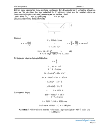 Pedro Rodríguez Ruiz Hidráulica II
www.civilgeeks.com
Pág.119
1.28 Un canal trapecial de forma simétrica con taludes de 1.5 horizontal por 1 vertical va a llevar un
gasto de 500 pies3
/seg. Con una velocidad de 2.5 pies/seg. ¿Cual será la cantidad mínima de
revestimiento (en pies cuadrados) necesaria por pie lineal de canal?
Datos: m=1.5:1, Q = 500 pies3
/seg, V = 2.5 m/s
Calcular: área mínima de revestimiento
b
d1
1.5
Solución:
Condición de máxima eficiencia hidráulica:
Sustituyendo en (1)
 