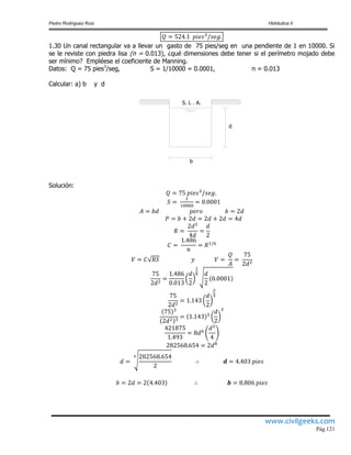 Pedro Rodríguez Ruiz Hidráulica II
www.civilgeeks.com
Pág.121
1.30 Un canal rectangular va a llevar un gasto de 75 pies/seg en una pendiente de 1 en 10000. Si
se le reviste con piedra lisa (n = 0.013), ¿qué dimensiones debe tener si el perímetro mojado debe
ser mínimo? Empléese el coeficiente de Manning.
Datos: Q = 75 pies3
/seg, S = 1/10000 = 0.0001, n = 0.013
Calcular: a) b y d
Solución:
b
d
S. L . A.
 