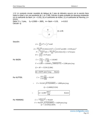 Pedro Rodríguez Ruiz Hidráulica II
www.civilgeeks.com
Pág.122
1.31 Un conducto circular revestido de tabique de 3 pies de diámetro escurre con la sección llena
hasta la mitad y con una pendiente de 1 en 2 000. Calcular el gasto probable de descarga empleando
(a) el coeficiente de Bazin (m = 0.29); (b) el coeficiente de Kutter; (c) el coeficiente de Manning (n=
0.015).
Datos: D = 3 pies, S0=1/2000 = .0005, m= Bazin = 0.29, n=0.015
Calcular: Q
D =3 ft

d
Solución:
Por BAZIN:
Por KUTTER:
Por MANNING:
 